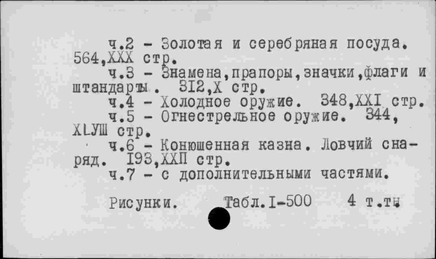 ﻿4.2	- Золотая и серебряная посуда. 564,XXX стр.
4.3	- Знамена,прапоры,значки,флаги и штандарты . 312,X стр.
4.4	- Холодное оружие. 348,XXI стр.
4.5	- Огнестрельное оружие. 344, ХЬУШ стр.
• ч.б - Конюшенная казна. Ловчий снаряд. 193,ХХП стр.
4.7 - с дополнительными частями.
Рисунки.
Табл. 1-500
4 т.тз